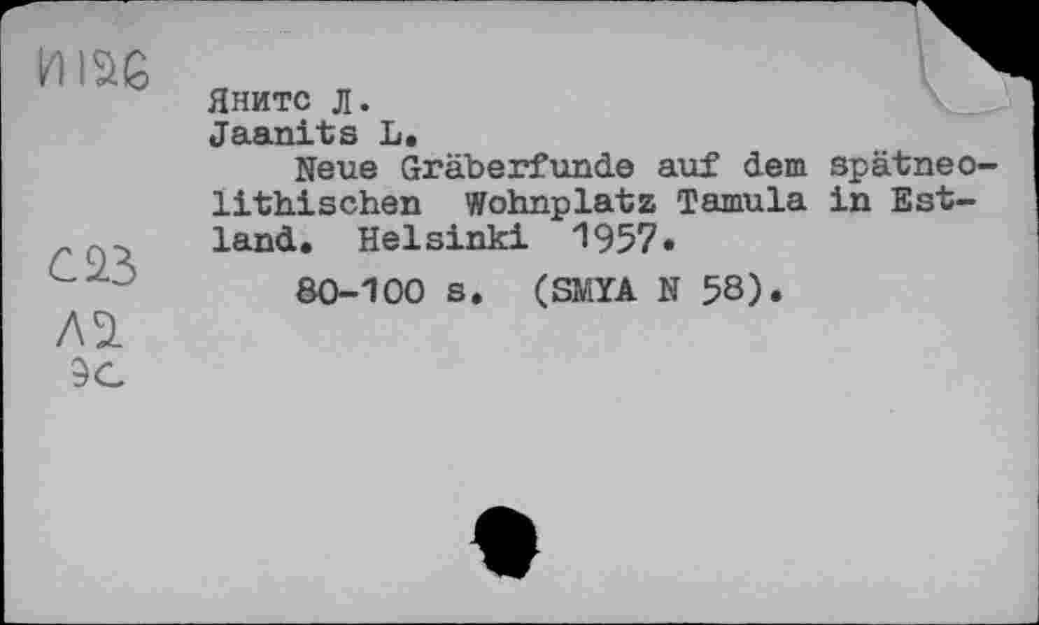 ﻿И1ЭЁ
С2.3 ЛЭ.
Яните л.
Jaanits L.
Neue Gräberfunde auf dem spätneo lithischen Wohnplatz Tamula in Estland. Helsinki 1957*
80-100 s. (SMYA N 5S).